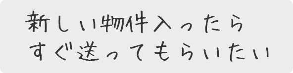 新し物件入ったらすぐ送ってもらいたい